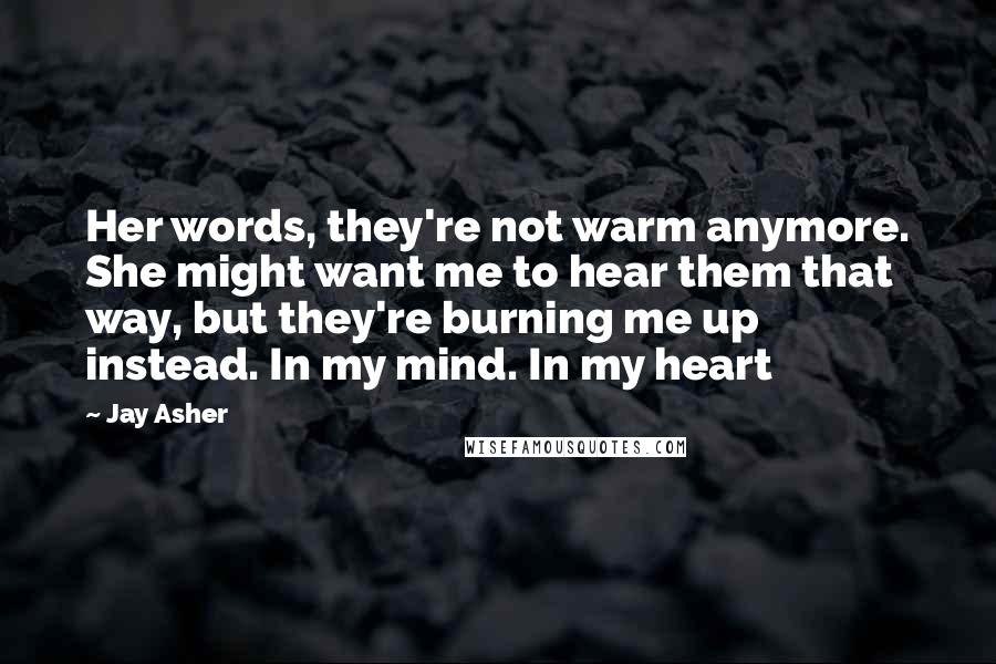 Jay Asher Quotes: Her words, they're not warm anymore. She might want me to hear them that way, but they're burning me up instead. In my mind. In my heart