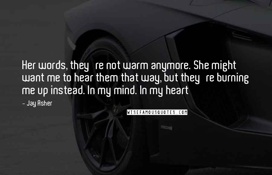 Jay Asher Quotes: Her words, they're not warm anymore. She might want me to hear them that way, but they're burning me up instead. In my mind. In my heart
