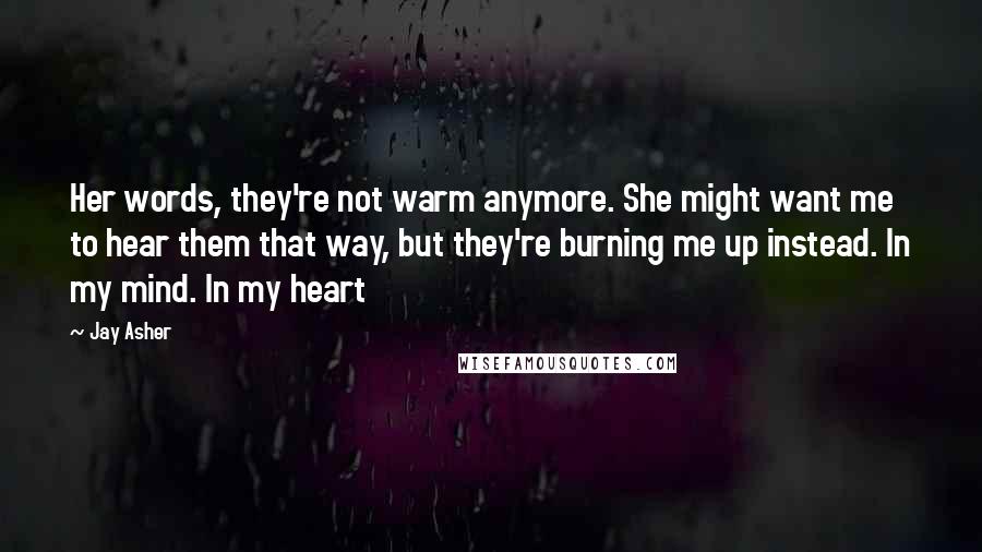 Jay Asher Quotes: Her words, they're not warm anymore. She might want me to hear them that way, but they're burning me up instead. In my mind. In my heart
