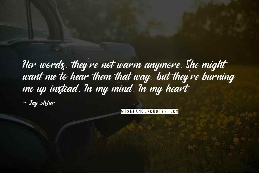 Jay Asher Quotes: Her words, they're not warm anymore. She might want me to hear them that way, but they're burning me up instead. In my mind. In my heart