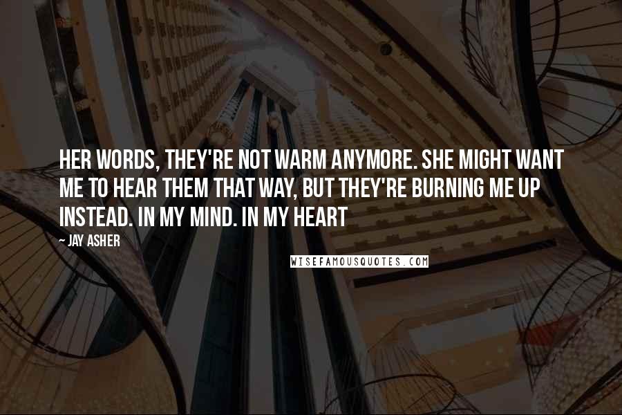 Jay Asher Quotes: Her words, they're not warm anymore. She might want me to hear them that way, but they're burning me up instead. In my mind. In my heart