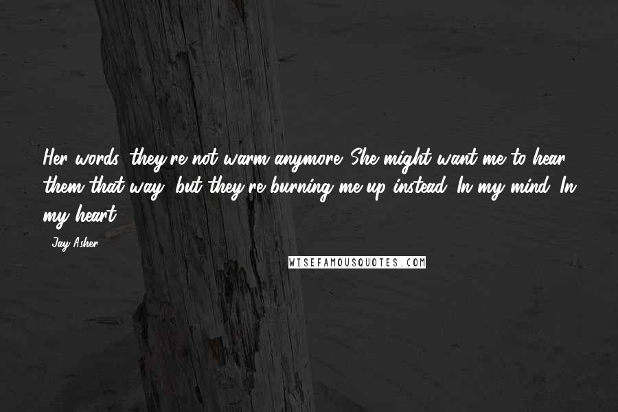 Jay Asher Quotes: Her words, they're not warm anymore. She might want me to hear them that way, but they're burning me up instead. In my mind. In my heart