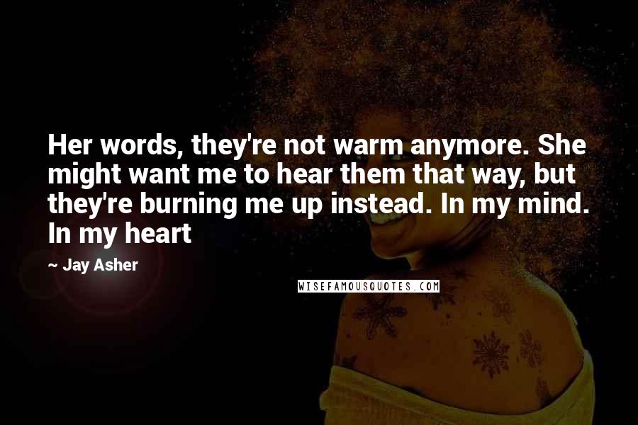 Jay Asher Quotes: Her words, they're not warm anymore. She might want me to hear them that way, but they're burning me up instead. In my mind. In my heart