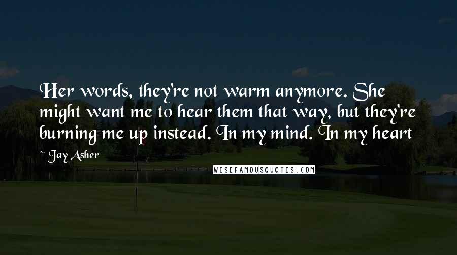 Jay Asher Quotes: Her words, they're not warm anymore. She might want me to hear them that way, but they're burning me up instead. In my mind. In my heart