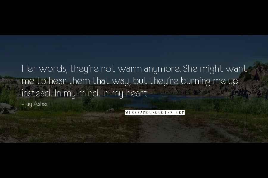 Jay Asher Quotes: Her words, they're not warm anymore. She might want me to hear them that way, but they're burning me up instead. In my mind. In my heart
