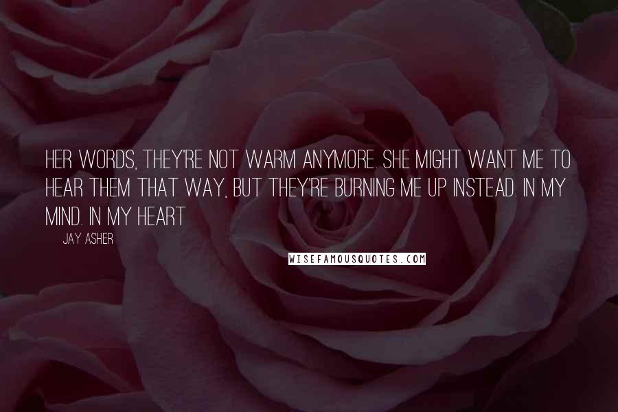 Jay Asher Quotes: Her words, they're not warm anymore. She might want me to hear them that way, but they're burning me up instead. In my mind. In my heart