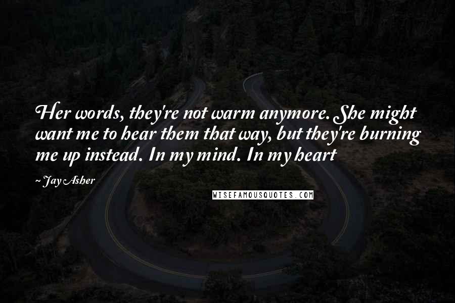 Jay Asher Quotes: Her words, they're not warm anymore. She might want me to hear them that way, but they're burning me up instead. In my mind. In my heart