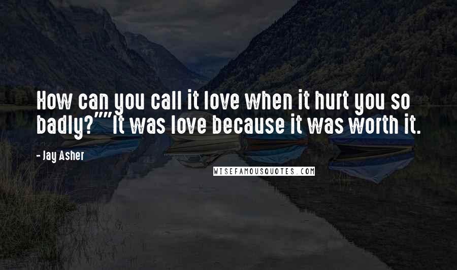 Jay Asher Quotes: How can you call it love when it hurt you so badly?""It was love because it was worth it.