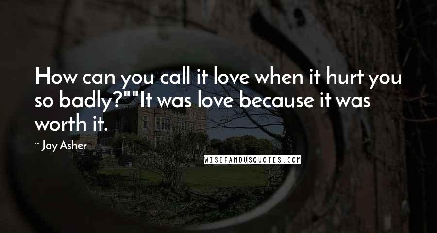 Jay Asher Quotes: How can you call it love when it hurt you so badly?""It was love because it was worth it.