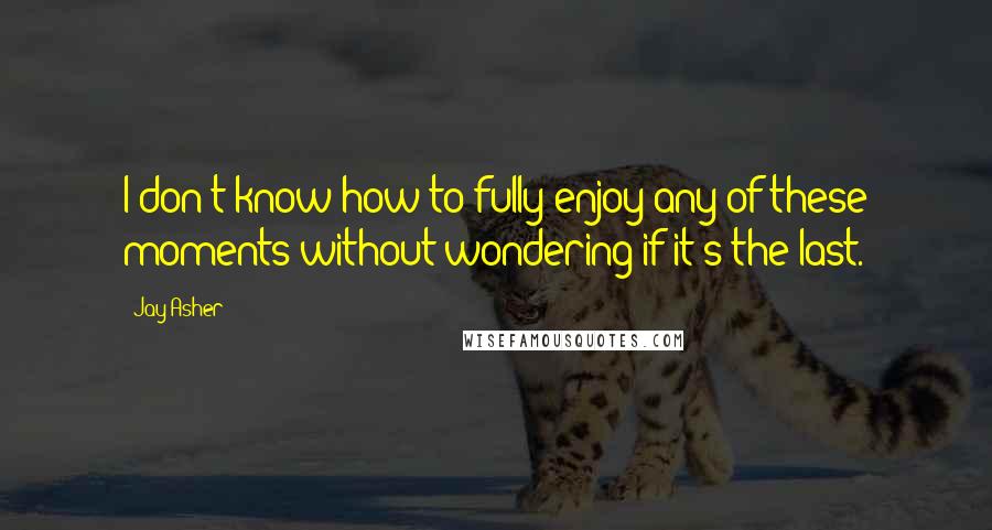 Jay Asher Quotes: I don't know how to fully enjoy any of these moments without wondering if it's the last.
