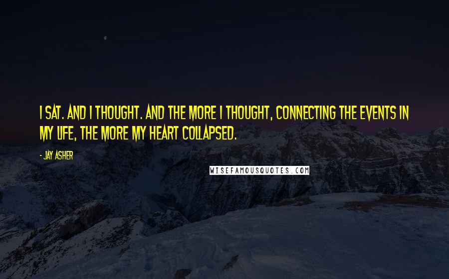 Jay Asher Quotes: I sat. And I thought. And the more I thought, connecting the events in my life, the more my heart collapsed.