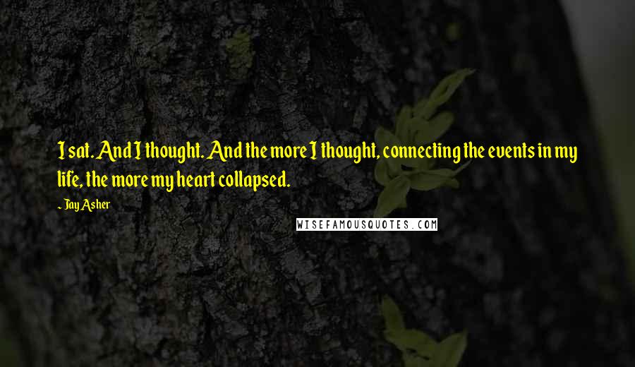 Jay Asher Quotes: I sat. And I thought. And the more I thought, connecting the events in my life, the more my heart collapsed.