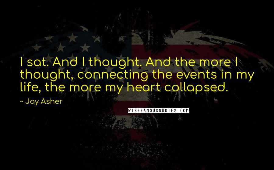 Jay Asher Quotes: I sat. And I thought. And the more I thought, connecting the events in my life, the more my heart collapsed.