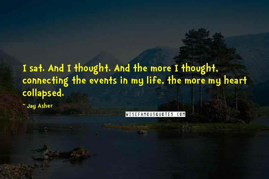 Jay Asher Quotes: I sat. And I thought. And the more I thought, connecting the events in my life, the more my heart collapsed.