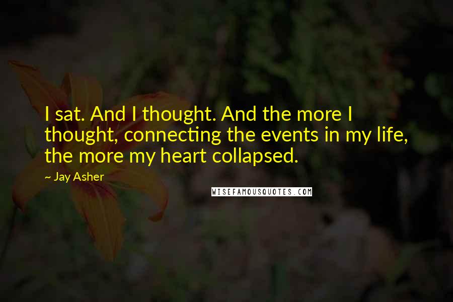 Jay Asher Quotes: I sat. And I thought. And the more I thought, connecting the events in my life, the more my heart collapsed.