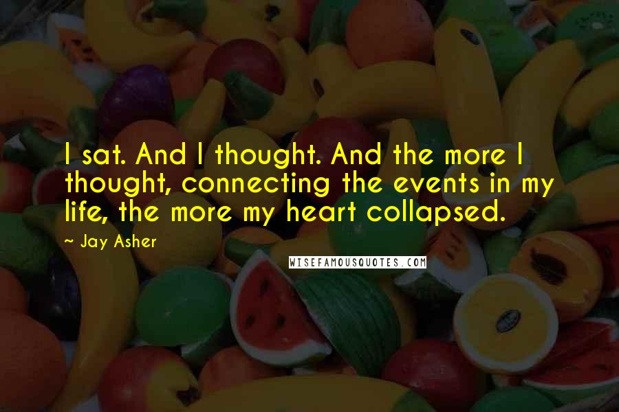 Jay Asher Quotes: I sat. And I thought. And the more I thought, connecting the events in my life, the more my heart collapsed.