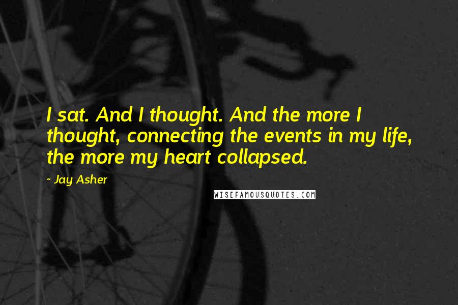 Jay Asher Quotes: I sat. And I thought. And the more I thought, connecting the events in my life, the more my heart collapsed.