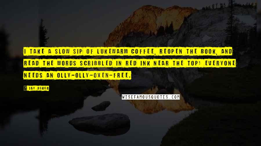 Jay Asher Quotes: I take a slow sip of lukewarm coffee, reopen the book, and read the words scribbled in red ink near the top: Everyone needs an olly-olly-oxen-free.