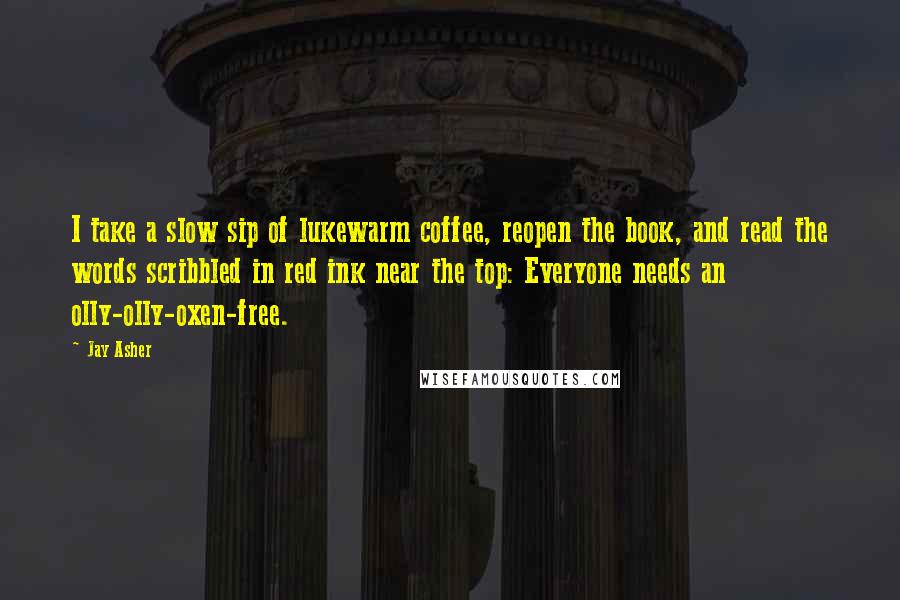 Jay Asher Quotes: I take a slow sip of lukewarm coffee, reopen the book, and read the words scribbled in red ink near the top: Everyone needs an olly-olly-oxen-free.