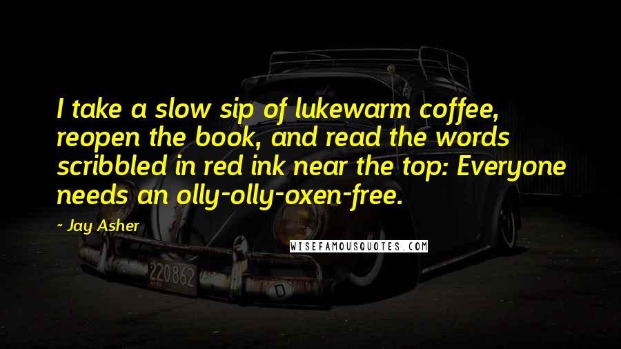 Jay Asher Quotes: I take a slow sip of lukewarm coffee, reopen the book, and read the words scribbled in red ink near the top: Everyone needs an olly-olly-oxen-free.