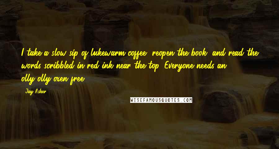 Jay Asher Quotes: I take a slow sip of lukewarm coffee, reopen the book, and read the words scribbled in red ink near the top: Everyone needs an olly-olly-oxen-free.