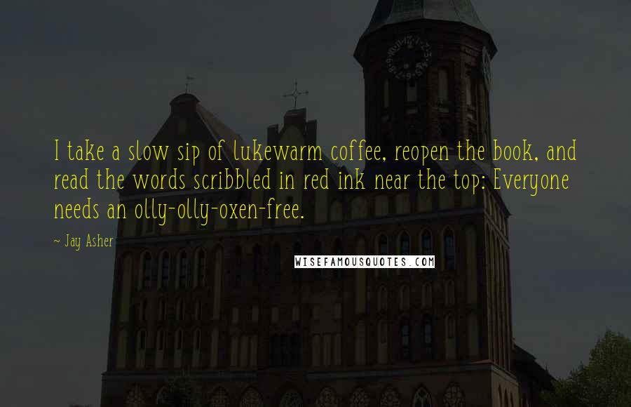 Jay Asher Quotes: I take a slow sip of lukewarm coffee, reopen the book, and read the words scribbled in red ink near the top: Everyone needs an olly-olly-oxen-free.