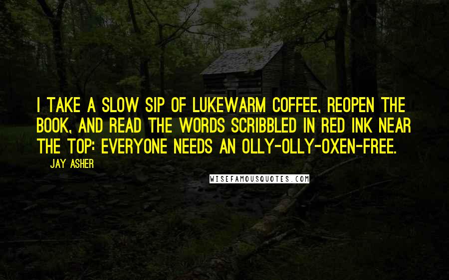 Jay Asher Quotes: I take a slow sip of lukewarm coffee, reopen the book, and read the words scribbled in red ink near the top: Everyone needs an olly-olly-oxen-free.