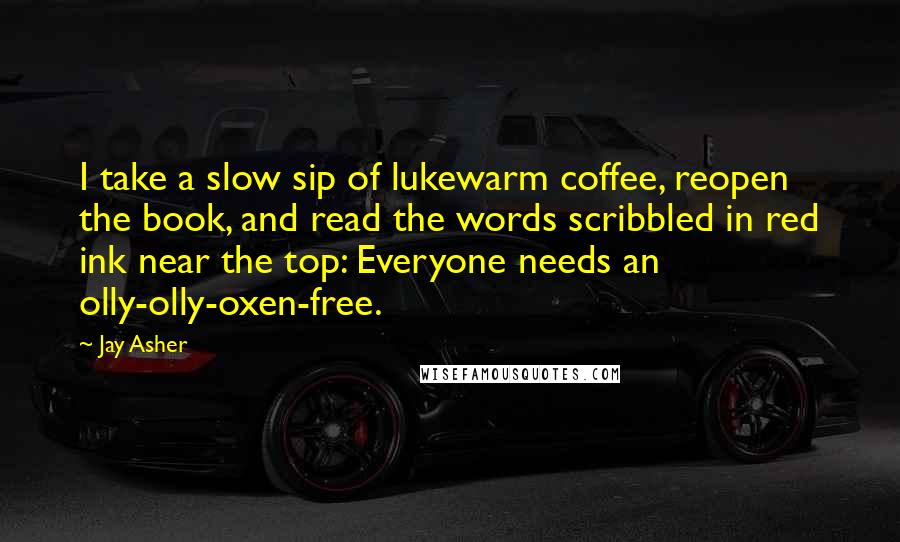 Jay Asher Quotes: I take a slow sip of lukewarm coffee, reopen the book, and read the words scribbled in red ink near the top: Everyone needs an olly-olly-oxen-free.