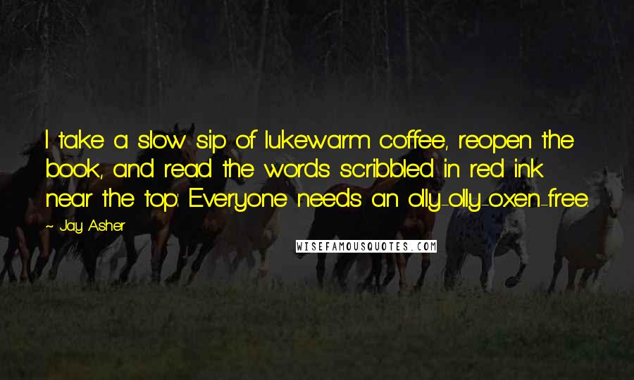 Jay Asher Quotes: I take a slow sip of lukewarm coffee, reopen the book, and read the words scribbled in red ink near the top: Everyone needs an olly-olly-oxen-free.