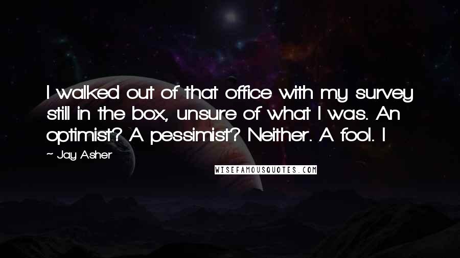 Jay Asher Quotes: I walked out of that office with my survey still in the box, unsure of what I was. An optimist? A pessimist? Neither. A fool. I