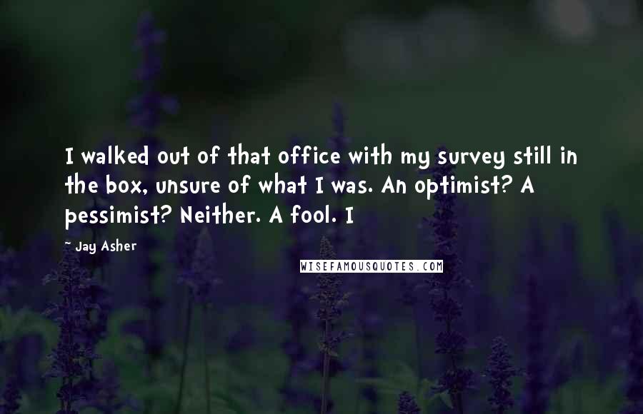 Jay Asher Quotes: I walked out of that office with my survey still in the box, unsure of what I was. An optimist? A pessimist? Neither. A fool. I