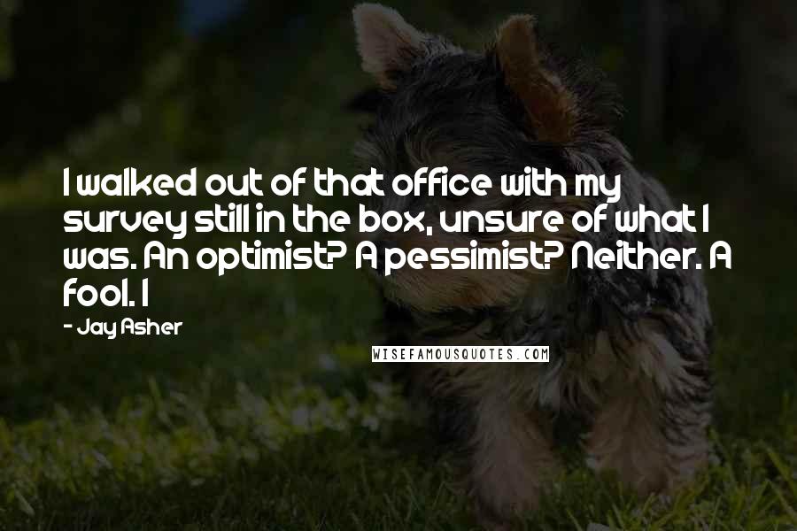 Jay Asher Quotes: I walked out of that office with my survey still in the box, unsure of what I was. An optimist? A pessimist? Neither. A fool. I