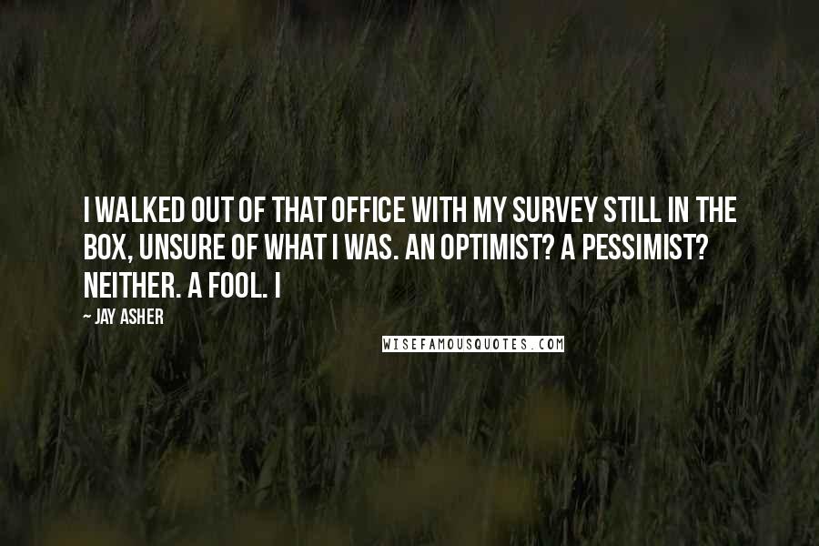 Jay Asher Quotes: I walked out of that office with my survey still in the box, unsure of what I was. An optimist? A pessimist? Neither. A fool. I