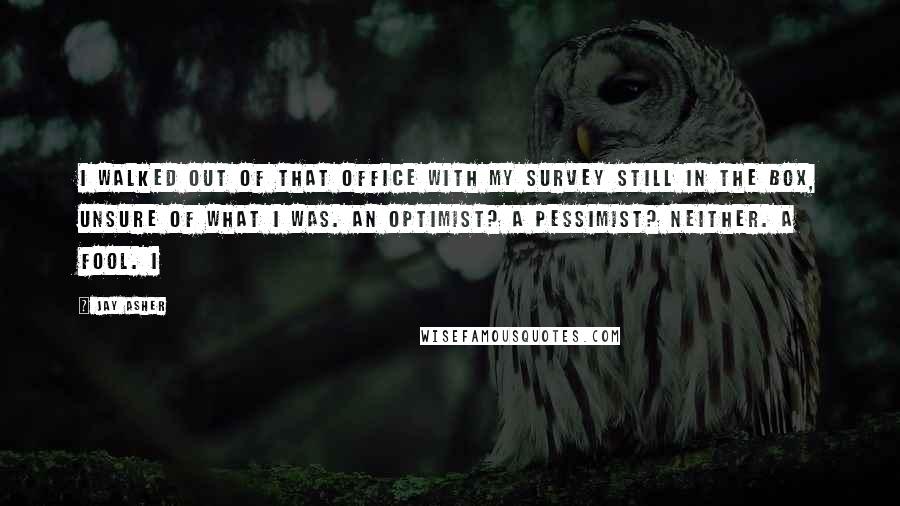 Jay Asher Quotes: I walked out of that office with my survey still in the box, unsure of what I was. An optimist? A pessimist? Neither. A fool. I