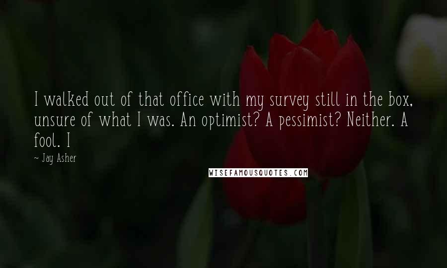 Jay Asher Quotes: I walked out of that office with my survey still in the box, unsure of what I was. An optimist? A pessimist? Neither. A fool. I