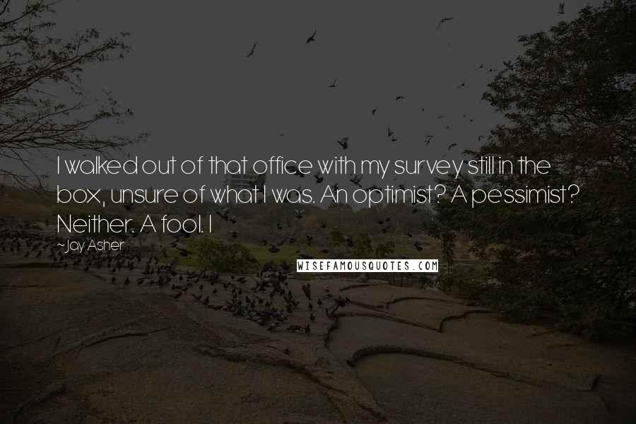 Jay Asher Quotes: I walked out of that office with my survey still in the box, unsure of what I was. An optimist? A pessimist? Neither. A fool. I