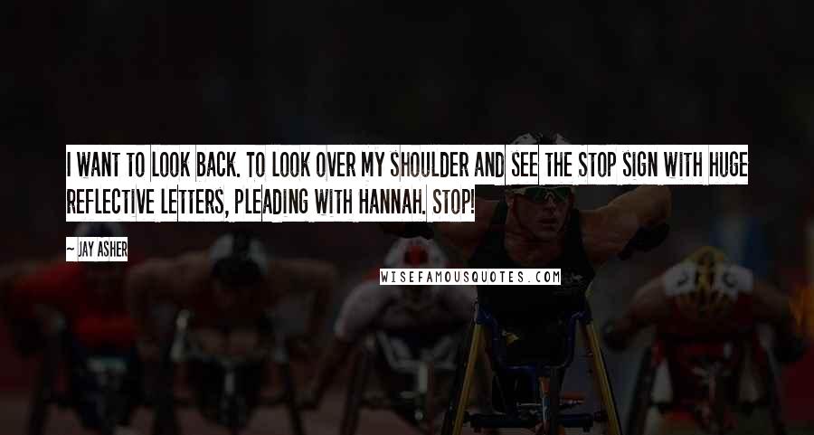 Jay Asher Quotes: I want to look back. To look over my shoulder and see the Stop sign with huge reflective letters, pleading with Hannah. Stop!