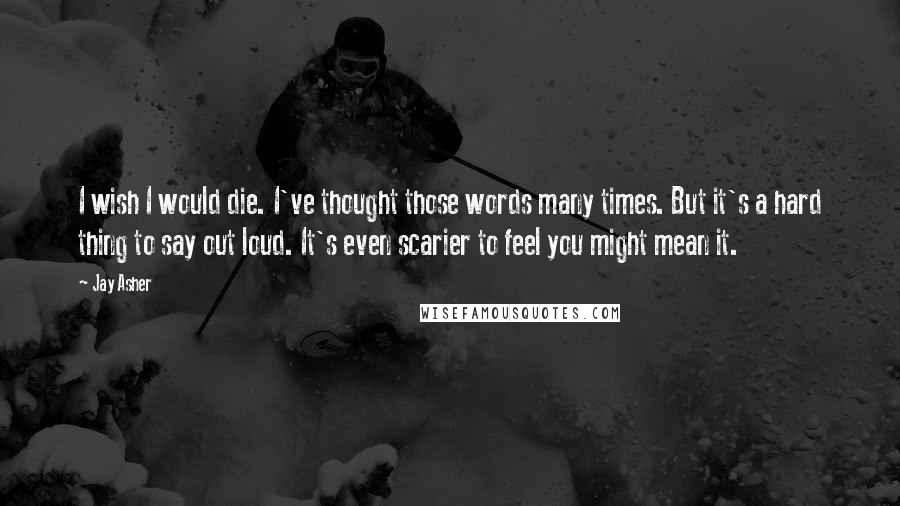 Jay Asher Quotes: I wish I would die. I've thought those words many times. But it's a hard thing to say out loud. It's even scarier to feel you might mean it.