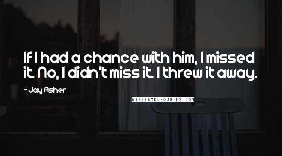 Jay Asher Quotes: If I had a chance with him, I missed it. No, I didn't miss it. I threw it away.