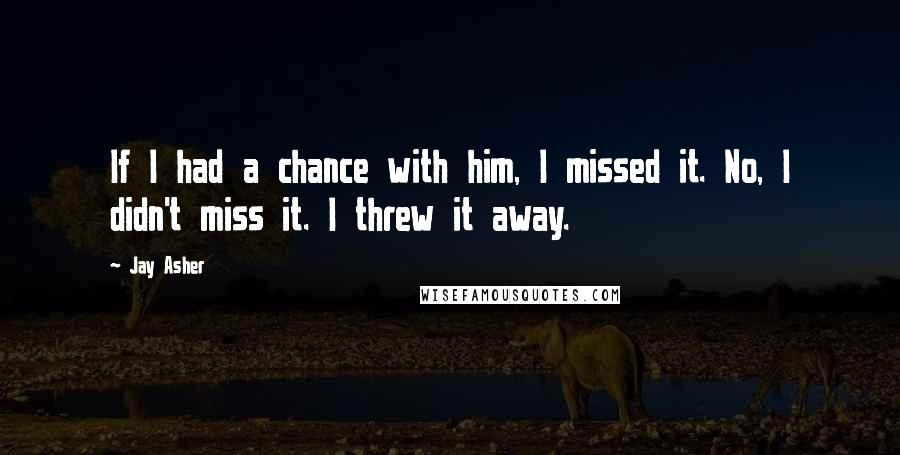 Jay Asher Quotes: If I had a chance with him, I missed it. No, I didn't miss it. I threw it away.