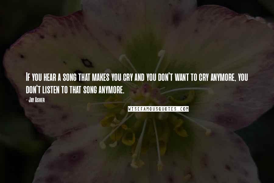 Jay Asher Quotes: If you hear a song that makes you cry and you don't want to cry anymore, you don't listen to that song anymore.