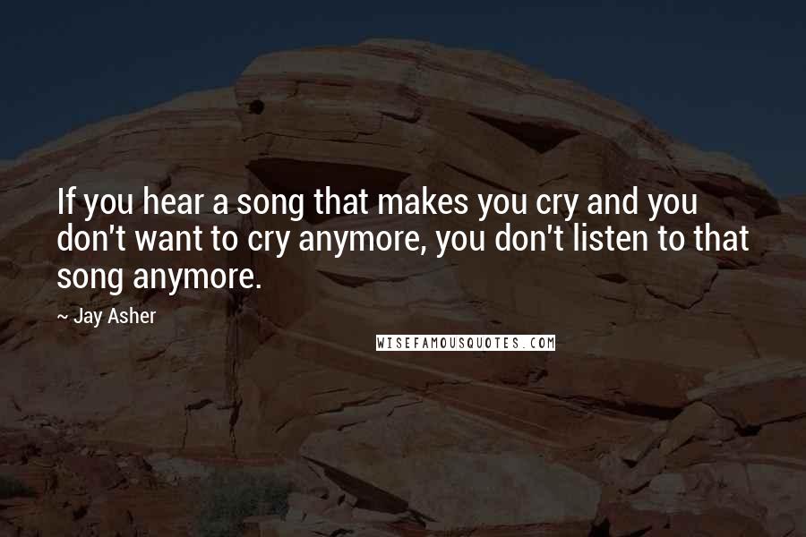Jay Asher Quotes: If you hear a song that makes you cry and you don't want to cry anymore, you don't listen to that song anymore.