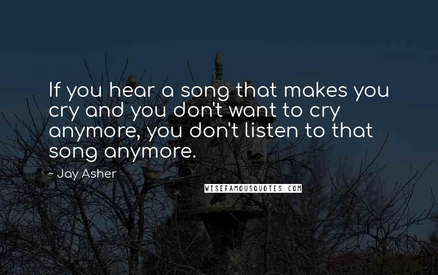 Jay Asher Quotes: If you hear a song that makes you cry and you don't want to cry anymore, you don't listen to that song anymore.