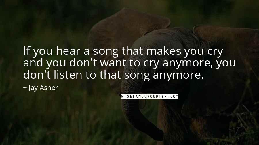 Jay Asher Quotes: If you hear a song that makes you cry and you don't want to cry anymore, you don't listen to that song anymore.