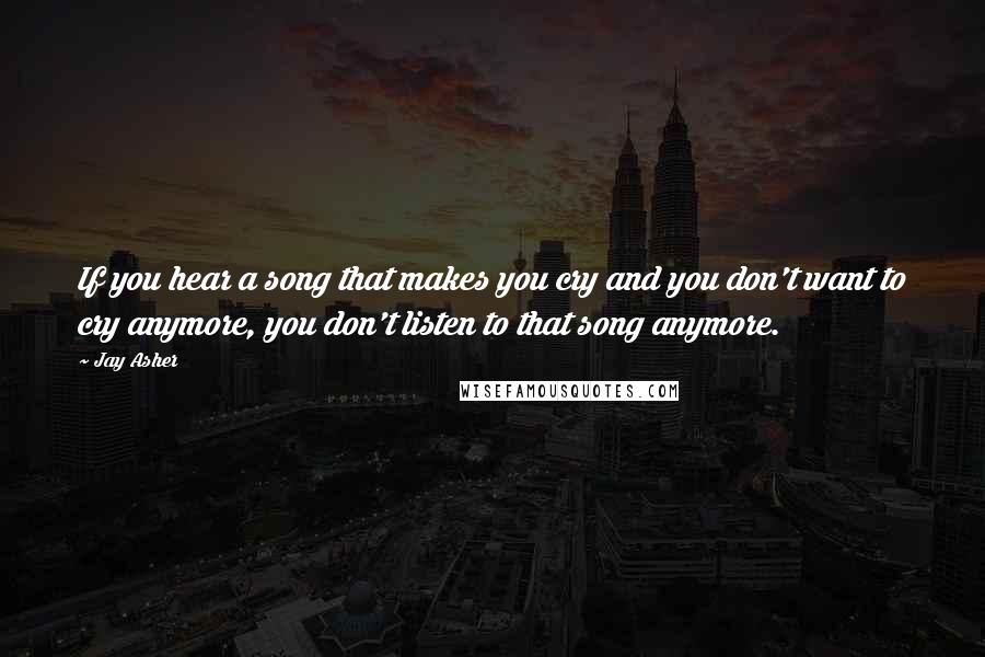 Jay Asher Quotes: If you hear a song that makes you cry and you don't want to cry anymore, you don't listen to that song anymore.