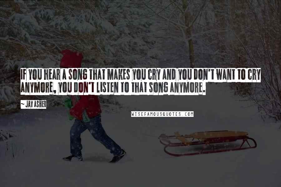 Jay Asher Quotes: If you hear a song that makes you cry and you don't want to cry anymore, you don't listen to that song anymore.