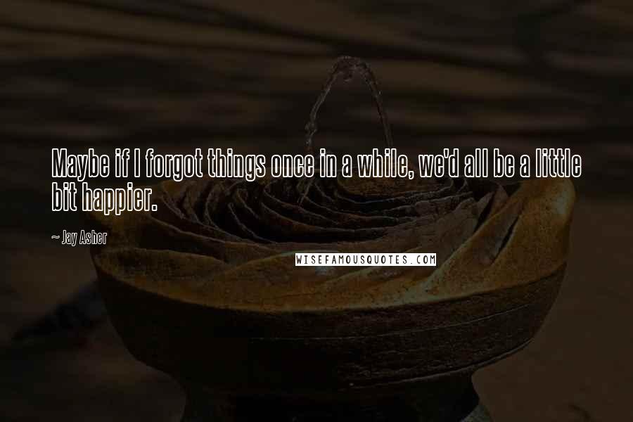 Jay Asher Quotes: Maybe if I forgot things once in a while, we'd all be a little bit happier.