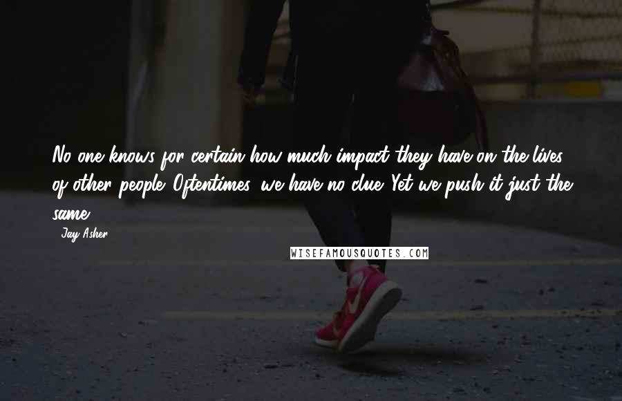 Jay Asher Quotes: No one knows for certain how much impact they have on the lives of other people. Oftentimes, we have no clue. Yet we push it just the same.