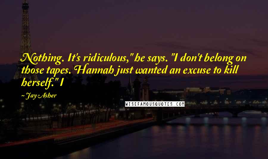 Jay Asher Quotes: Nothing. It's ridiculous," he says. "I don't belong on those tapes. Hannah just wanted an excuse to kill herself." I