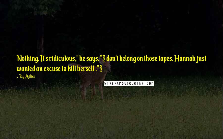 Jay Asher Quotes: Nothing. It's ridiculous," he says. "I don't belong on those tapes. Hannah just wanted an excuse to kill herself." I